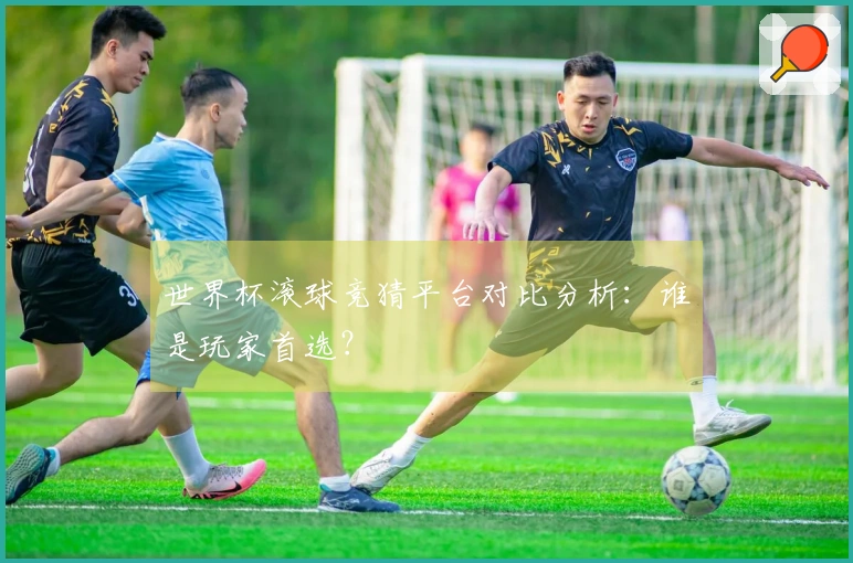 世界杯滚球竞猜平台对比分析：谁是玩家首选？