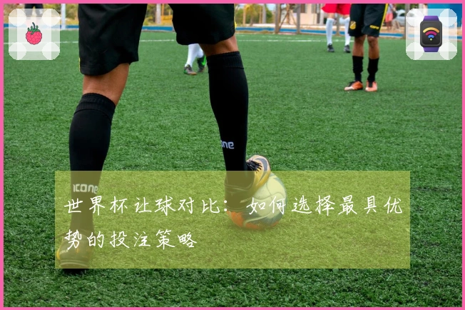 世界杯让球对比：如何选择最具优势的投注策略